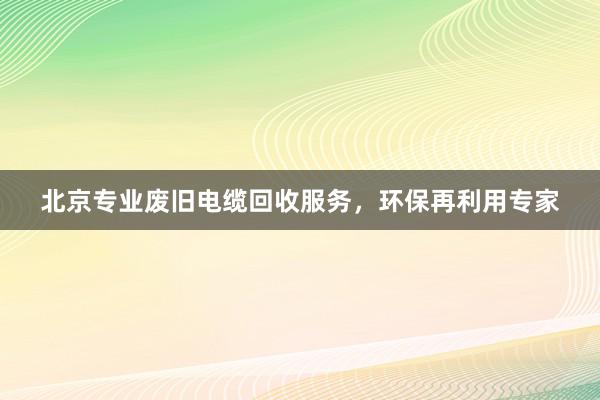 北京专业废旧电缆回收服务，环保再利用专家