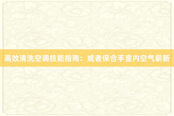 高效清洗空调技能指南：或者保合手室内空气崭新